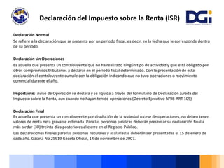 Declaración Normal
Se refiere a la declaración que se presenta por un período fiscal, es decir, en la fecha que le corresponde dentro
de su período.
Declaración sin Operaciones
Es aquella que presenta un contribuyente que no ha realizado ningún tipo de actividad y que está obligado por
otros compromisos tributarios a declarar en el período fiscal determinado. Con la presentación de esta
declaración el contribuyente cumple con la obligación indicando que no tuvo operaciones o movimiento
comercial durante el año.
Importante: Aviso de Operación se declara y se liquida a través del formulario de Declaración Jurada del
Impuesto sobre la Renta, aun cuando no hayan tenido operaciones (Decreto Ejecutivo N°98-ART 105)
Declaración Final
Es aquella que presenta un contribuyente por disolución de la sociedad o cese de operaciones, no deben tener
valores de renta neta gravable estimada. Para las personas jurídicas deberán presentar su declaración final a
más tardar (30) treinta días posteriores al cierre en el Registro Público.
Las declaraciones finales para las personas naturales y asalariadas deberán ser presentadas el 15 de enero de
cada año. Gaceta No 25919 Gaceta Oficial, 14 de noviembre de 2007.
Declaración del Impuesto sobre la Renta (ISR)
 