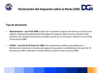 Tipo de declarante
• Microempresa – Ley 33 de 2000: A partir de la entrada en vigencia de esta ley e inscrito en el
registro empresarial quedará exento del pago del impuesto sobre la renta, durante los dos
primeros años fiscales consecutivos contados a partir de su inscripción. Artículo 11, Ley 33 de
25 de julio de 2000.
• PYMES – Ley 9 de 19 de Enero de 1989: Son las personas jurídicas autorizadas por el
Ministerio de Comercio e Industria para operar de acuerdo a lo establecido en la Ley 9 de 19
de enero de 1989. Publicada en Gaceta Oficial 21,218 de 23 de enero de 1989.
Declaración del Impuesto sobre la Renta (ISR)
 
