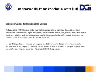 Declaración Jurada de Renta personas jurídicas
Toda persona JURÍDICA que deba cubrir el impuesto por su cuenta o de otras personas
presentará, por sí mismo o por apoderado debidamente constituido, dentro de los tres meses
siguientes a la fecha de terminación de su año fiscal, una Declaración Jurada de Rentas en
formularios suministrados para tal efecto por la DGI.
Los contribuyentes con más de un negocio o establecimiento deben presentar una sola
declaración de Renta por el conjunto de sus ingresos; aún en los casos que por disposiciones
especiales se obligue o autorice a llevar contabilidad separada.
Declaración del Impuesto sobre la Renta (ISR)
 