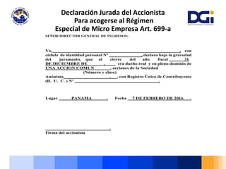 Declaración Jurada del Accionista
Para acogerse al Régimen
Especial de Micro Empresa Art. 699-a
SEÑOR DIRECTOR GENERAL DE INGRESOS:
Yo, , con
cédula de identidad personal Nº , declaro bajo la gravedad
del juramento, que al cierre del año fiscal 31
DE DICIEMBRE DE , era dueño real y en pleno dominio de
UNA ACCION COMUN , acciones de la Sociedad
(Número y clase)
Anónima . , con Registro Único de Contribuyente
(R. U. C. ) Nº .
Lugar PANAMA . Fecha 7 DE FEBRERO DE 2016 .
.
Firma del accionista
 