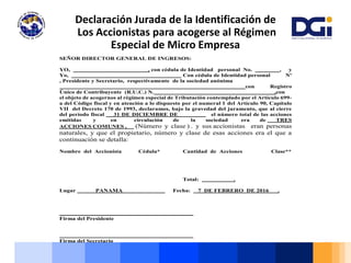 Declaración Jurada de la Identificación de
Los Accionistas para acogerse al Régimen
Especial de Micro Empresa
SEÑOR DIRECTOR GENERAL DE INGRESOS:
YO, , con cédula de Identidad personal No. , y
Yo, Con cédula de Identidad personal Nº
, Presidente y Secretario, respectivamente de la sociedad anónima
con Registro
Único de Contribuyente (R.U.C.) N. ,con
el objeto de acogernos al régimen especial de Tributación contemplado por el Artículo 699-
a del Código fiscal y en atención a lo dispuesto por el numeral 1 del Artículo 90, Capítulo
VII del Decreto 170 de 1993, declaramos, bajo la gravedad del juramento, que al cierre
del período fiscal 31 DE DICIEMBRE DE el número total de las acciones
emitidas y en circulación de la sociedad era de TRES
ACCIONES COMUNES , (Número y clase ) . y sus accionistas eran personas
naturales, y que el propietario, número y clase de esas acciones era el que a
continuación se detalla:
Nombre del Accionista Cédula* Cantidad de Acciones Clase**
Total: .
Lugar PANAMA Fecha: 7 DE FEBRERO DE 2016 .
____________________________________________
Firma del Presidente
____________________________________________
Firma del Secretario
 