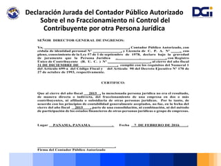 Declaración Jurada del Contador Público Autorizado
Sobre el no Fraccionamiento ni Control del
Contribuyente por otra Persona Jurídica
SEÑOR DIRECTOR GENERAL DE INGRESOS:
Yo, , Contador Público Autorizado, con
cédula de identidad personal Nº , y Licencia de C. P. A. Nº . con
pleno, conocimiento de la Ley 57 de 1 de septiembre de 1978, declaro bajo la gravedad
de juramento que la Persona Jurídica . . , con Registro
Único de Contribuyente (R. U. C. ) Nº , al cierre del año fiscal
31 DE DICIEMBRE DE , cumplió con los requisitos del Numeral 1
del Artículo 699-a del Código Fiscal y del Artículo 90 del Decreto Ejecutivo Nº 170 de
27 de octubre de 1993, respectivamente.
CERTIFICO:
Que al cierre del año fiscal 2015 , la mencionada persona jurídica no era el resultado,
de manera directa o indirecta, del fraccionamiento de una empresa en dos o más
contribuyentes, ni afiliada o subsidiaria de otras personas jurídicas. Por lo tanto, de
acuerdo con los principios de contabilidad generalmente aceptados, no fue, en la fecha del
cierre del año fiscal 2015 , parte de una consolidación, ni combinación, ni del método
de participación de los estados financieros de otras personas jurídicas o grupo de empresas.
Lugar PANAMA, PANAMA . Fecha 7 DE FEBRERO DE 2016 .
.
Firma del Contador Público Autorizado
 