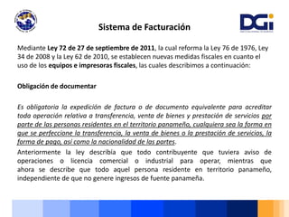 Mediante Ley 72 de 27 de septiembre de 2011, la cual reforma la Ley 76 de 1976, Ley
34 de 2008 y la Ley 62 de 2010, se establecen nuevas medidas fiscales en cuanto el
uso de los equipos e impresoras fiscales, las cuales describimos a continuación:
Obligación de documentar
Es obligatoria la expedición de factura o de documento equivalente para acreditar
toda operación relativa a transferencia, venta de bienes y prestación de servicios por
parte de las personas residentes en el territorio panameño, cualquiera sea la forma en
que se perfeccione la transferencia, la venta de bienes o la prestación de servicios, la
forma de pago, así como la nacionalidad de las partes.
Anteriormente la ley describía que todo contribuyente que tuviera aviso de
operaciones o licencia comercial o industrial para operar, mientras que
ahora se describe que todo aquel persona residente en territorio panameño,
independiente de que no genere ingresos de fuente panameña.
Sistema de Facturación
 