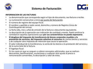 INFORMACION DE LAS FACTURAS
• La denominación que corresponda según el tipo de documento, sea factura o recibo.
• La numeración consecutiva y única por punto de facturación.
• El número de registro del equipo fiscal.
• El nombre y apellido o razón social, domicilio y número de Registro Único de
Contribuyente del emisor.
• La fecha (día, mes y año) de emisión de la factura o documento equivalente.
• La descripción de la operación con indicación de cantidad y monto. Podrá omitirse la
cantidad en aquellas operaciones que por sus características no pueda expresarse.
• El desglose del impuesto de transferencia de bienes corporales muebles y la
prestación de servicios, del impuesto selectivo al consumo de ciertos bienes y servicios
y de cualquier otro impuesto de retención que cause la operación.
• El valor individual de la transferencia, la venta de los bienes o la prestación del servicio y
de la suma total de la factura.
• El logotipo fiscal.
• En los casos en que se carguen o cobren conceptos adicionales, que se realicen
descuentos, bonificaciones, anulaciones y cualquier otro ajuste al precio o
remuneración convenidos, la descripción y valor de estos.
Sistema de Facturación
 