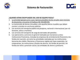Sistema de Facturación
¿QUIENES ESTAN EXCEPTUADOS DEL USO DE EQUIPO FISCAL?
1. La actividad agropecuaria cuyos ingresos gravables brutos anuales sean menores
de doscientos cincuenta mil balboas (B/.250,000.00).
2. La transmisión de bienes inmuebles y de aquellos bienes muebles que deban
constar o consten en escrituras públicas.
3. Los servicios de transporte público de pasajeros, nacional e internacional, por vía
terrestre, aérea o marítima.
4. Los servicios de transporte de carga de derivados del petróleo.
5. Las operaciones y servicios en general realizados por los bancos y otras
instituciones financieras, incluidas las empresas de arrendamiento financiero y los
fondos de inversión, así como las actividades realizadas por las instituciones
bancarias de crédito, fiduciarias o financieras regidas por leyes especiales, las
cooperativas, las instituciones y fondos de ahorros, los fondos de pensión, los
fondos de retiro y previsión social y las entidades de ahorro y préstamo.
 