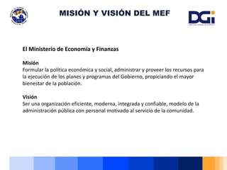 El Ministerio de Economía y Finanzas
Misión
Formular la política económica y social, administrar y proveer los recursos para
la ejecución de los planes y programas del Gobierno, propiciando el mayor
bienestar de la población.
Visión
Ser una organización eficiente, moderna, integrada y confiable, modelo de la
administración pública con personal motivado al servicio de la comunidad.
MISIÓN Y VISIÓN DEL MEF
 