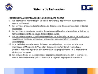 Sistema de Facturación
¿QUIENES ESTAN EXCEPTUADOS DEL USO DE EQUIPO FISCAL?
6. Las operaciones realizadas por las bolsas de valores y de productos autorizadas para
operar en Panamá.
7. Los servicios prestados bajo la relación de dependencia de conformidad con el Código
de Trabajo.
8. Los servicios prestados en ejercicio de profesiones liberales, artesanales y artísticas, en
forma independiente o a través de sociedades civiles.
9. Las personas naturales o jurídicas que realicen las actividades de ventas de productos o
servicios por medio de vendedores ambulantes que no empleen vehículos
automotores.
10. La actividad de arrendamiento de bienes inmuebles bajo contratos notariados o
inscritos en el Ministerio de Vivienda y Ordenamiento Territorial, realizada por
personas naturales o jurídicas que administran sus propios bienes sin la intervención
de terceras personas.
11. Las actividades de las asociaciones de copropietarios relacionadas con el cobro de las
cuotas de mantenimiento para cumplir con el régimen de propiedad horizontal.
 