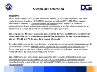 Sistema de Facturación
SANCIONES
Multa de mil balboas (B/.1,000.00) a cinco mil balboas (B/.5,000.00), la primera vez, y con
multa de cinco mil balboas (B/.5,000.00) a quince mil balboas (B/.15,000.00) en caso de
reincidencia. Además, la Dirección General de Ingresos deberá decretar el cierre del
establecimiento de dos a diez días en caso de reincidencia. Si persiste el incumplimiento, se
establecerá la sanción del cierre del establecimiento por quince días.
Los compradores de bienes y servicios que a la salida del local o establecimiento comercial
carezcan de la factura o su equivalente emitido por los equipos fiscales serán sancionados,
con un _B/.1.00 o el 7% del valor de la compra efectuada.
En todo establecimiento de venta de bienes o servicios a los consumidores, los proveedores de
dichos bienes y servicios deberán colocar anuncio de las sanciones antes mencionadas, en
forma clara, precisa y en lugar visible al público, en un letrero de dos por cuatro pies y con
letras reflectivas de ocho centímetros como mínimo.
Los establecimientos comerciales que no cuenten con el anuncio antes indicado en lugar
visible se multarán con cien balboas (B/.100.00), la primera vez, y si el establecimiento
reincide, la multa se aumentará en cien balboas (B/.100.00) más cada vez que se compruebe el
incumplimiento.
 