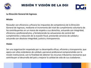 La Dirección General de Ingresos
Misión
Recaudar con eficiencia y eficacia los impuestos de competencia de la Dirección
General de Ingresos, mediante el incremento del nivel de cumplimiento voluntario de
los contribuyentes en un marco de respeto a sus derechos, actuando con integridad,
eficiencia y profesionalismo, y fortaleciendo las actuaciones de control del
cumplimiento y reducción de la evasión fiscal, prestando servicios de calidad y
actuando con absoluta integridad, justicia y transparencia.
Visión
Ser una organización respetada por su desempeño eficaz, eficiente y transparente, que
opera con altos estándares de calidad y personal profesional comprometido con la
misión institucional, con la finalidad de obtener los recursos tributarios necesarios que
contribuyen al desarrollo del país y mejorar la calidad de vida de sus ciudadanos .
MISIÓN Y VISIÓN DE LA DGI
 
