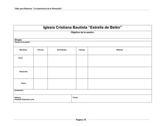 Taller para Maestros “La Importancia de la Planeación” 
Iglesia Cristiana Bautista “Estrella de Belén” 
Objetivo da la sesión: 
Página 10 
Grupo: 
Temas de la sesión: 
Momento. 
Técnica. 
Actividades. 
Tiempo. 
Material. 
Inicio 
Desarrollo 
Cierre 
Evaluación. 
Elabora: 
Elizabeth Espinosa Luna 
Fecha: 
 