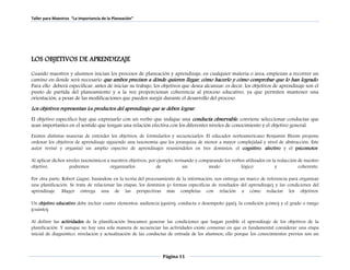 Taller para Maestros “La Importancia de la Planeación” 
LOS OBJETIVOS DE APRENDIZAJE 
Cuando maestros y alumnos inician los procesos de planeación y aprendizaje, en cualquier materia o área, empiezan a recorrer un 
camino en donde será necesario que ambos precisen a dónde quieren llegar, cómo hacerlo y cómo comprobar que lo han logrado . 
Para ello deberá especificar, antes de iniciar su trabajo, los objetivos que desea alcanzar: es decir, los objetivos de aprendizaje son el 
punto de partida del planeamiento y a la vez proporcionan coherencia al proceso educativo, ya que permiten mantener una 
orientación, a pesar de las modificaciones que pueden surgir durante el desarrollo del proceso. 
Los objetivos representan los productos del aprendizaje que se deben lograr. 
El objetivo específico hay que expresarlo con un verbo que indique una conducta observable , conviene seleccionar conductas que 
sean importantes en el sentido que tengan una relación efectiva con los diferentes niveles de conocimiento y el objetivo general. 
Existen distintas maneras de entender los objetivos, de formularlos y secuenciarlos. El educador norteamericano Benjamín Bloom propone 
ordenar los objetivos de aprendizaje siguiendo una taxonomía que los jerarquiza de menor a mayor complejidad y nivel de abstracción. Este 
autor revisó y organizó un amplio espectro de aprendizajes reuniéndolos en tres dominios: el cognitivo, afectivo y el psicomotor. 
Al aplicar dichos niveles taxonómicos a nuestros objetivos, por ejemplo, revisando y comparando los verbos utilizados en la redacción de nuestro 
objetivo, podremos organizarlos de un modo lógico y coherente. 
Por otra parte, Robert Gagné, basándose en la teoría del procesamiento de la información, nos entrega un marco de referencia para organizar 
una planificación. Se trata de relacionar las etapas, los dominios (o formas específicas de resultados del aprendizaje) y las condiciones del 
aprendizaje. Mager entrega una de las perspectivas más completas con relación a cómo redactar los objetivos. 
Un objetivo educativo debe incluir cuatro elementos: audiencia (quién), conducta o desempeño (qué), la condición (cómo) y el grado o rango 
(cuánto). 
Al definir las actividades de la planificación buscamos generar las condiciones que hagan posible el aprendizaje de los objetivos de la 
planificación. Y aunque no hay una sola manera de secuenciar las actividades existe consenso en que es fundamental considerar una etapa 
inicial de diagnóstico, nivelación y actualización de las conductas de entrada de los alumnos; ello porque los conocimientos previos son un 
Página 11 
 