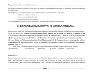 Taller para Maestros “La Importancia de la Planeación” 
Los objetivos específicos constituyen la base de la cual el docente parte para realizar y evaluar los procesos de mediación pedagógica 
y de aprendizaje. 
Algunas pautas que se deben considerar para formular objetivos de aprendizaje son las siguientes: 
Página 13 
~ Iniciar con infinitivos verbales. 
~ Expresar los resultados deseados. 
~> Plantearse en términos de conducta. 
Al formularlos se debe manifestar una sola conducta y no deben mezclar los diferentes dominios. 
LA TAXONOMÍA DE LOS OBJETIVOS DE ACUERDO CON BLOOM 
De acuerdo con Bloom (1975) los objetivos educacionales se pueden clasificar en tres dominios: cognoscitivo, afectivo y psicomotor. 
Según está clasificación “ El área cognoscitiva incluye aquellos objetivos que se refieren a la memoria o evocación de los 
conocimientos y al desarrollo de habilidades y capacidades técnicas de orden intelectual (...) el área de lo afectivo incluye aquellos 
objetivos que describen cambios en los intereses, actitudes y valores, el desarrollo de apreciaciones y una adaptación adecuada. 
Un tercer dominio es el del área manipulativa o de habilidad motora. (1956: 8). El campo psicomotor incluye aquellos objetivos 
relacionados con la destreza muscular o motriz, ¡a manipulación de materiales y objetos y la coordinación neuromuscular. 
(Mehrens; 1982: 35) 
Bloom clasifica el dominio cognoscitivo en seis categorías principales que están agrupadas por orden de dificultad. 
1)Conocimiento 2)Comprensión 3) Aplicación 4) Análisis 5)Síntesis 6)Evaluación 
Conclusión 
La importancia de la planeación entonces se centra en el hecho de que permite a la persona o responsable proyectar a mediano o 
largo plazo la actividad a realizar, acercándose de ese modo más fácilmente a las metas y teniéndolas vistas de manera clara y 
concisa, evitando a la vez proyecciones subestimatorias o muy exageradas sobre un resultado que luego en la práctica sea de difícil 
 