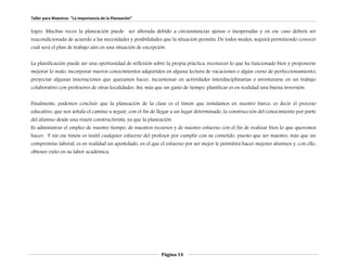 Taller para Maestros “La Importancia de la Planeación” 
logro. Muchas veces la planeación puede ser alterada debido a circunstancias ajenas o inesperadas y en ese caso deberá ser 
reacondicionada de acuerdo a las necesidades y posibilidades que la situación permita. De todos modos, seguirá permitiendo conocer 
cuál será el plan de trabajo aún en una situación de excepción. 
La planificación puede ser una oportunidad de reflexión sobre la propia práctica: reconocer lo que ha funcionado bien y proponerse 
mejorar lo malo, incorporar nuevos conocimientos adquiridos en alguna lectura de vacaciones o algún curso de perfeccionamiento; 
proyectar algunas innovaciones que queramos hacer, incursionar en actividades interdisciplinarias o aventurarse en un trabajo 
colaborativo con profesores de otras localidades. Así, más que un gasto de tiempo, planificar es en realidad una buena inversión. 
Finalmente, podemos concluir que la planeación de la clase es el timón que instalamos en nuestro barco, es decir el proceso 
educativo, que nos señala el camino a seguir, con el fin de llegar a un lugar determinado, la construcción del conocimiento por parte 
del alumno desde una visión constructivista, ya que la planeación 
Es administrar el empleo de nuestro tiempo, de nuestros recursos y de nuestro esfuerzo con el fin de realizar bien lo que queremos 
hacer, Y sin ese timón es inútil cualquier esfuerzo del profesor por cumplir con su cometido, puesto que ser maestro, más que un 
compromiso laboral, es en realidad un apostolado, en el que el esfuerzo por ser mejor le permitirá hacer mejores alumnos y, con ello, 
obtener éxito en su labor académica. 
Página 14 
