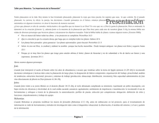 Taller para Maestros “La Importancia de la Planeación” 
Todos planeamos en la vida. Hoy mismo te haz levantado planeando, planeaste la ropa que traes puesta, los zapatos que usas, lo que comiste. En el pasado 
planeaste, tu carrera, tu oficio, tu pareja, tus decisiones. Cuando pensamos en el futuro, estamos planeando. Es una acción que realizamos de manera 
automática en algunas ocasiones, en otras lo hacemos de manera racional. 
¿Crees que planear es solo de carnales, intelectuales o de aquellos que no tienen fe en Dios? Yo creo que no, a Dios le gusta la planeación, Dios es ordenado, lo 
demostró en la creación (Génesis 1) además Jesús es la muestra de la planeación que Dios hizo para cada uno de nosotros (Juan 3:16); la misma biblia nos 
relata de diversos personajes que hicieron planes y alcanzaron los objetivos trazados. Toda la biblia habla de planes, veamos algunos textos: (Versión DHH) 
 Pon en manos del Señor todas tus obras, y tus proyectos se cumplirán. Proverbios 16.3 
 Que te conceda lo que tu corazón desea; que haga que se cumplan todos tus planes. Salmos 20.4 
 Los planes bien pensados: ¡pura ganancia! Los planes apresurados: ¡puro fracaso! Proverbios 21.5 
 Señor, tú eres mi Dios; te exaltaré y alabaré tu nombre porque has hecho maravillas. Desde tiempos antiguos tus planes son fieles y seguros. Isaías 
Página 3 
25.1 
 Porque yo sé muy bien los planes que tengo para ustedes afirma el Señor, planes de bienestar y no de calamidad, a fin de darles un futuro y una 
esperanza. Jeremías 29.11 
Ahora veamos algunos personajes: 
José: 
Cuando José interpretó el sueño al Faraón sobre los años de abundancia y escasez que vendrían sobre la tierra de Egipto (Génesis 41:29-40) le recomendó 
decisiones estratégicas y tácticas tales como la planeación de largo plazo, la designación de líderes competentes, organización del trabajo, proactividad, análisis 
de tendencias, estructura funcional, procesos y sistemas de trabajo (producción, almacenaje, distribución, inventario). Esta capacidad administrativa de José 
vino directamente de Jehová su Dios (Génesis 41:38-39). 
Jetro: 
Cuando Jetro visitó a su yerno Moisés en el desierto (Éxodo 18:13-26), al verlo abrumado cumpliendo su ministerio, reportando un pobre desempeño, con 
bajos niveles de eficiencia y efectividad, de lo cual estaba sacando cansancio, agotamiento, sentimiento de impotencia e insatisfacción, le recomendó el uso de 
herramientas y enfoques a través de la planeación, la autoevaluación, perfiles de puesto, selección por competencias, delegación, definición de roles y 
funciones, empoderamiento y trabajo de equipo. 
Nehemías: 
Cuando Nehemías se proponía reedificar los muros de Jerusalén (Nehemías 2:11-18), antes de embarcarse en tal proyecto, para el levantamiento de 
información se valió de herramientas y métodos de investigación tales como el diagnóstico situacional, la observación, el análisis del entorno, y el uso y gestión 
de la información. 
 