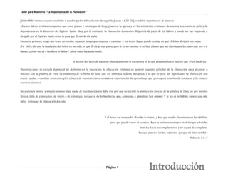 Taller para Maestros “La Importancia de la Planeación” 
Jesucristo mismo, cuando enseñaba a sus discípulos sobre el costo de seguirle (Lucas 14:28-32) resaltó la importancia de planear. 
Muchos líderes cristianos suponen que tener planes y estrategias de largo plazo en la iglesia y en los ministerios cristianos demuestra una carencia de fe y de 
dependencia en la dirección del Espíritu Santo. Muy por el contrario, la planeación demuestra diligencia de parte de los líderes y puede ser tan inspirada y 
dirigida por el Espíritu Santo como la guía que Él nos da día a día. 
Entonces, primero, tengo que tener un rumbo, segundo, tengo que empezar a caminar, y en tercer lugar, puedo confiar en que el Señor dirigirá mis pasos. 
(Pv. 16.9) Ahí está la bendición del Señor en mi vida, en que Él dirija mis pasos, pero si yo no camino, si no hice planes que me clarifiquen los pasos que voy a ir 
dando, ¿cómo me va a bendecir el Señor?, ¡si no estoy haciendo nada! 
El secreto del éxito de nuestras planeaciones no se encuentra en lo que podamos hacer sino en que ¡Dios las dirija ¡ 
Nuestras clases de escuela dominical no debieran ser la excepción, la educación cristiana en general requiere del pilar de la planeación para alcanzar a 
muchos con la palabra de Dios. La enseñanza de la biblia no tiene que ser aburrida, tediosa, mecánica, y lo que es peor, sin significado. La planeación nos 
puede ayudar a cambiar estos conceptos y hacer de nuestras clases verdaderas experiencias de aprendizaje que provoquen cambios de conducta y de vida en 
nuestros alumnos. 
No podemos perder a ningún alumno más, nadie de nuestras iglesias debe irse por que no recibió la instrucción precisa de la palabra de Dios, no por nuestra 
flojera, falta de planeación, de visión o de estrategia. Así que si no lo has hecho aún, comienza a planificar hoy mismo! Y si ya es tu hábito, espero que este 
taller refresque tu planeación docente. 
Y el Señor me respondió: “Escribe la visión, y haz que resalte claramente en las tablillas, 
para que pueda leerse de corrido. Pues la visión se realizará en el tiempo señalado; 
Página 4 
marcha hacia su cumplimiento, y no dejará de cumplirse. 
Aunque parezca tardar, espérala; porque sin falta vendrá.” 
Habacuc 2.2-3 
 