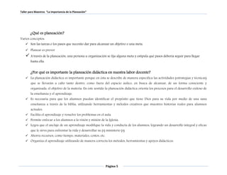 Taller para Maestros “La Importancia de la Planeación” 
Página 5 
¿Qué es planeación? 
Varios conceptos: 
 Son las tareas o los pasos que necesito dar para alcanzar un objetivo o una meta. 
 Planear es prever 
 A través de la planeación, una persona u organización se fija alguna meta y estipula qué pasos debería seguir para llegar 
hasta ella. 
¿Por qué es importante la planeación didáctica en nuestra labor docente? 
 La planeación didáctica es importante porque en ésta se describe de manera específica las actividades (estrategias y técnicas) 
que se llevarán a cabo tanto dentro, como fuera del espacio áulico, en busca de alcanzar, de un forma consciente y 
organizada, el objetivo de la materia. En este sentido la planeación didáctica orienta los procesos para el desarrollo exitoso de 
la enseñanza y el aprendizaje. 
 Es necesaria para que los alumnos puedan identificar el propósito que tiene Dios para su vida por medio de una sana 
enseñanza a través de la biblia, utilizando herramientas y métodos creativos que muestres historias reales para alumnos 
actuales. 
 Facilita el aprendizaje y resuelve los problemas en el aula. 
 Permite enfocar a los alumnos a la visión y misión de la Iglesia. 
 Logra que el anclaje de un aprendizaje modifique la vida y conducta de los alumnos, logrando un desarrollo integral y eficaz 
que le sirva para enfrentar la vida y desarrollar su (s) ministerio (s). 
 Ahorra recursos, como tiempo, materiales, costos, etc. 
 Organiza el aprendizaje utilizando de manera correcta los métodos, herramientas y apoyos didácticos. 
 
