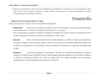 Taller para Maestros “La Importancia de la Planeación” 
 Enfatiza en la observación y detección de las necesidades de los estudiantes y el entorno en el que se desarrollan sus vidas, 
tanto el físico como el afectivo, el cultural y el social, familiar o personal para así realizar adecuadamente su trabajo, 
consiguiendo que el aprendizaje sea eficiente. 
Planeación corta y Larga (Unidad o de clase) 
Toda Acción educativa en la clase tiene tres momentos fundamentales: 
1. Planeamiento. Este consiste en la labor que realiza la maestra antes de llegar a la hora de la escuela dominical 
y que muchas veces se confunde con preparar el material que se va a exponer. 
Este es el momento de organizar los objetivos, contenidos, actividades, los recursos y algo muy importante la forma 
en que se va evaluar el nivel de conocimiento y actitudes de los niños y niñas. 
2. Ejecución: Este es el momento de la hora de la escuela dominical, y se divide en varias fases didácticas en 
las cuales se realiza la interacción niños y niñas—maestra, esto por medio de actividades significativas donde se les 
inculcan y se comprometen con los principios y valores cristianos por intermedio de la aplicación del llamado plan 
de clase. 
3. Evaluación: esta etapa corresponde a la verificación del logro de los objetivos propuestos en el plan de 
unidad y en el plan de clase. Al finalizar la clase se aplican algunas estrategias didácticas que le ayuden a establecer 
el nivel de conocimiento aplicado, las cuales no siempre deben ser simples preguntas, sino exposiciones, 
dramatizaciones, e incluso pequeños exámenes teóricos o prácticos. 
Página 6 
 