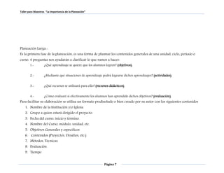 Taller para Maestros “La Importancia de la Planeación” 
Planeación Larga.- 
Es la primera fase de la planeación, es una forma de plasmar los contenidos generales de una unidad, ciclo, periodo o 
curso. 4 preguntas nos ayudarán a clarificar lo que vamos a hacer: 
1.- ¿Qué aprendizaje se quiere que los alumnos logren? (objetivos). 
2.- ¿Mediante qué situaciones de aprendizaje podrá lograrse dichos aprendizajes? (actividades). 
3.- ¿Qué recursos se utilizará para ello? (recursos didácticos). 
4.- ¿Cómo evaluaré si efectivamente los alumnos han aprendido dichos objetivos? (evaluación). 
Para facilitar su elaboración se utiliza un formato prediseñado o bien creado por su autor con los siguientes contenidos 
1. Nombre de la Institución y/o Iglesia 
2. Grupo a quien estará dirigido el proyecto. 
3. Fecha del curso, inicio y término. 
4. Nombre del Curso, módulo, unidad, etc. 
5. Objetivos Generales y específicos 
6. Contenidos (Proyectos, Desafíos, etc.) 
7. Métodos, Técnicas. 
8. Evaluación. 
9. Tiempo 
Página 7 
 