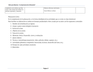 Taller para Maestros “La Importancia de la Planeación” 
Página 9 
cumpliendo con los deberes que Dios 
exige a cada cristiano para obtener los 
derechos espirituales y materiales. 
Elaborar reflexiones individuales. 
Textos bíblicos a utilizar: 
Planeación Corta.- 
Es el complemento de la planeación, es la forma detallada de las actividades que se verán en clase dominical. 
Para facilitar su elaboración se utiliza un formato prediseñado o bien creado por su autor con los siguientes contenidos 
1. Nombre de la Institución y/o Iglesia 
2. Grupo a quien estará dirigido el proyecto. 
3. Fecha de la clase. 
4. Objetivo de la sesión. 
5. Tema de la sesión. 
6. Momento. Inicio, Desarrollo, cierre y evaluación. 
7. Quien elabora 
8. Técnica o metodología (exposición, video, película, debate, equipos, etc.) 
9. Actividades (dinámica rompehielo, bienvenida, lecturas, desarrollo del tema, etc,) 
10. Tiempo de cada actividad y momento. 
11. Materiales. 
 