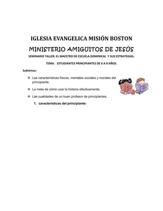 IGLESIA EVANGELICA MISIÓN BOSTON
MINISTERIO AMIGUITOS DE JESÚS
SEMINARIO TALLER: EL MAESTRO DE ESCUELA DOMINICAL Y SUS ESTRATEGIAS.
TEMA: ESTUDIANTES PRINCIPIANTES DE 6 A 8 AÑOS.
Subtemas:
 Las características físicas, mentales sociales y morales del
principiante.
 La meta de cómo usar la historia efectivamente.
 Las cualidades de un buen profesor de principiantes.
1. características del principiante:
 