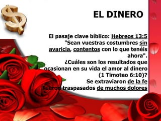 EL DINERO 
El pasaje clave bíblico: Hebreos 13:5 
"Sean vuestras costumbres sin 
avaricia, contentos con lo que tenéis 
ahora". 
¿Cuáles son los resultados que 
ocasionan en su vida el amor al dinero 
(1 Timoteo 6:10)? 
Se extraviaron de la fe 
Fueron traspasados de muchos dolores 
 
