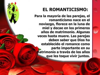 EL ROMANTICISMO: 
Para la mayoría de las parejas, el 
romanticismo nace en el 
noviazgo, florece en la luna de 
miel y decae en los primeros 
años de matrimonio. Algunas 
veces hasta muere. Las parejas 
deben saber que Dios ha 
establecido el romance como 
parte importante en su 
matrimonio a través de los años 
que les toque vivir juntos. 
 