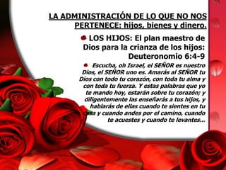 LA ADMINISTRACIÓN DE LO QUE NO NOS PERTENECE: hijos, bienes y dinero.LOS HIJOS: El plan maestro de Dios para la crianza de los hijos: Deuteronomio 6:4-9Escucha, oh Israel, el SEÑOR es nuestro Dios, el SEÑOR uno es. Amarás al SEÑOR tu Dios con todo tu corazón, con toda tu alma y con toda tu fuerza. Y estas palabras que yo te mando hoy, estarán sobre tu corazón; y diligentemente las enseñarás a tus hijos, y hablarás de ellas cuando te sientes en tu casa y cuando andes por el camino, cuando te acuestes y cuando te levantes...