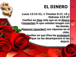 EL DINERO Lucas 12:13-31; 1 Timoteo 6:17, 19 y Hebreos 13:5-6?Confíen en Dios más que en el dineroCompartan lo que ustedes tengan con los demás.Atesoren (guarden) sus riquezas en el cielo.Confíen en que Dios los protegerá porque no los desamparará ni los dejará.