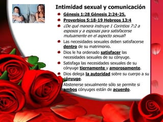 Intimidad sexual y comunicaciónGénesis 1:28 Génesis 2:24-25, Proverbios 5:18-19 Hebreos 13:4¿De qué manera instruye 1 Corintios 7:2 a esposos y a esposas para satisfacerse mutuamente en el aspecto sexual?Las necesidades sexuales deben satisfacerse dentro de su matrimonio.Dios le ha ordenado satisfacer las necesidades sexuales de su cónyuge.Satisfaga las necesidades sexuales de su cónyuge tiernamente y amorosamente.Dios delega la autoridad sobre su cuerpo a su cónyuge.Abstenerse sexualmente sólo se permite si ambos cónyuges están de acuerdo.