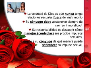 La voluntad de Dios es que nunca tenga relaciones sexuales fuera del matrimonioSu cónyuge debe abstenerse siempre de caer en inmoralidad.Su responsabilidad es descubrir cómo manejar (controlar) sus propios impulsos sexuales. Dígale a su cónyuge de qué manera puede satisfacer su impulso sexual.