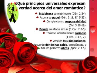  ¿Qué principios universales expresan la verdad acerca del amor romántico?Establezca su matrimonio (Gén. 2:24).Asuma su papel (Gén. 2:18; Ef. 5:23).Cumpla con su responsabilidad(Col. 3:18-19).Brinde su afecto sexual (1 Cor. 7:2-5).Tórnese increíblemente cariñoso(1 Ped. 3:3-4, 7).Ame en tres dimensiones.Recuerde dónde has caído, arrepiéntete, y haz las primeras obras (Apoc. 2:4-5).