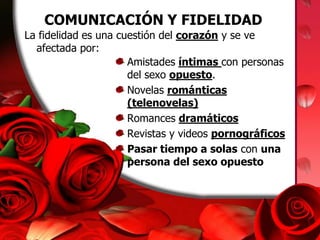 COMUNICACIÓN Y FIDELIDADLa fidelidad es una cuestión del corazón y se ve afectada por:Amistades íntimas con personas del sexo opuesto.Novelas románticas (telenovelas)Romances dramáticosRevistas y videos pornográficosPasar tiempo a solas con una persona del sexo opuesto