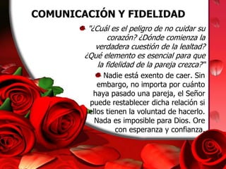 COMUNICACIÓN Y FIDELIDAD"¿Cuál es el peligro de no cuidar su corazón? ¿Dónde comienza la verdadera cuestión de la lealtad? ¿Qué elemento es esencial para que la fidelidad de la pareja crezca?“Nadie está exento de caer. Sin embargo, no importa por cuánto haya pasado una pareja, el Señor puede restablecer dicha relación si ellos tienen la voluntad de hacerlo. Nada es imposible para Dios. Ore con esperanza y confianza.
