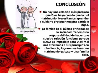 CONCLUSIÓNNo hay una relación más preciosa que Dios haya creado que la del matrimonio. Necesitamos aprender a cuidar y proteger nuestra pareja e hijos. La familia es el núcleo principal de la sociedad. Tenemos la responsabilidad de hacer que nuestra relación funcione, porque NADA es imposible para Dios, y si nos aferramos a sus principios en obediencia, lograremos tener un matrimonio exitoso y una familia feliz.