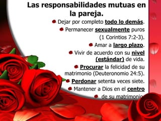 Las responsabilidades mutuas en la pareja. Dejar por completo todo lo demás.Permanecer sexualmente puros (1 Corintios 7:2-3).Amar a largo plazo.Vivir de acuerdo con su nivel (estándar) de vida.Procurar la felicidad de su matrimonio (Deuteronomio 24:5).Perdonar setenta veces siete.Mantener a Dios en el centro de su matrimonio.