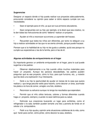 Sugerencias
Designar un espacio donde si hijo pueda realizar sus proyectos adecuadamente,
procurando considerar su opinión para saber si dicho espacio cumple con sus
necesidades.
• Sean el ejemplo para el niño, ya que son sus primeros educadores.
• Sean congruentes con su hijo; por ejemplo, si le dicen que sea creativo, no
le den todas las instrucciones de como “debería” realizar un proyecto.
• Ayuden al niño a reconocer sus errores y a aprender del fracaso.
• Recuerden que todos los niños son diferentes, por tanto no obliguen a su
hijo a realizar actividades en las que no se sienta cómodo, porque puede fracasar.
Piensen que si la habilidad de su hijo no les gusta a ustedes, quizá sea porque no
cumple sus expectativas o las de la familia, pero sí las de él.
Algunas actividades de enriquecimiento en el hogar
Es importante generar un ambiente enriquecedor en el hogar, para lo cual puede
sugerirse a los padres:
• Observar objetivamente a su hijo cuando utiliza muchos materiales para
hacer un proyecto. Aunque les parezca descabellado, los padres pueden
preguntar qué es ese proyecto, cómo lo hizo, para qué funciona, etc., y notarán
que les dará una explicación muy interesante.
• Darle a su hijo la oportunidad de ayudar en tareas de la casa que quiera
realizar y que tenga peculiar estilo para hacerlo, como decorar un área, acomodar
los platos a la hora de comer, arreglar una foto, etcétera.
• Reconocer su esfuerzo aunque no tenga los resultados que esperaban.
• Permitir que el niño utilice texturas, colores y formas diferentes cuando
haga un proyecto, siempre y cuando no sean dañinos para su salud.
• Estimular sus creaciones buscando un lugar para exhibirlas, como el
refrigerador o la sala; también pueden tomarle una foto y ponerla de fondo en el
celular o la computadora.
• Pedir a su hijo ayuda y opinión ante situaciones cotidianas de la vida, como
qué harán para comer, cómo pintar, cómo decorar la casa, etcétera.
 