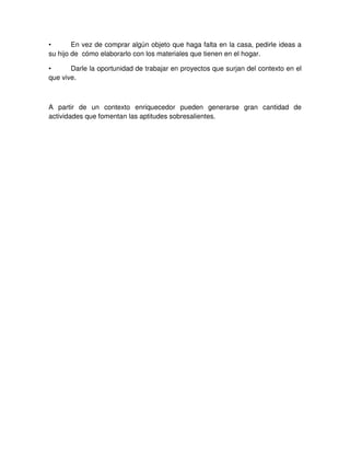 • En vez de comprar algún objeto que haga falta en la casa, pedirle ideas a
su hijo de cómo elaborarlo con los materiales que tienen en el hogar.
• Darle la oportunidad de trabajar en proyectos que surjan del contexto en el
que vive.
A partir de un contexto enriquecedor pueden generarse gran cantidad de
actividades que fomentan las aptitudes sobresalientes.
 
