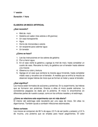 1°sesión
Duración: 1 hora
ELABORA UN MOCO ARTIFICIAL
¿Qué necesito?
• Miel de maíz
• Gelatina sin sabor (tres sobres o 20 gramos)
• Un vaso transparente
• Agua
• Horno de microondas o estufa
• Un recipiente para calentar agua
• Un tenedor
¿Cómo se hace?
1. Lee las instrucciones en los sobres de gelatina
2. Pon a hervir agua
3. En el vaso vierte la gelatina y agrega la miel de maíz, hasta completar un
cuarto de vaso. Revuelve la miel y la gelatina con el tenedor hasta obtener
una mezcla
4. Observa su color y textura
5. Agrega en el vaso que contiene la mezcla agua hirviendo, hasta completar
medio vaso y revuelve con el tenedor. A medida que se enfría la mezcla se
observan largas hebras de moco que se forman al meter y sacar el tenedor.
¿Qué significa?
Los mocos están formados de azúcares y proteínas. En tu experimento, las hebras
que se formaron son proteínas. Gracias a ellas el moco puede estirarse. La
consistencia pegajosa es dada por la proteína. Al moco lo encontramos en
diferentes partes de nuestro cuerpo, como en los orificios nasales y el estómago.
¿Cómo se relaciona este experimento con mi vida diaria?
El interior del estómago está recubierto por una capa de moco. Sin ellas no
digeriríamos. También ayuda a combatir infecciones estomacales.
Datos curiosos
Los mocos se componen de 95 % de agua, 2.5 % de sal (sodio y potasio) y 2.5 %
de mucina, una proteína que se emplea para hacer pegamentos. El color
 