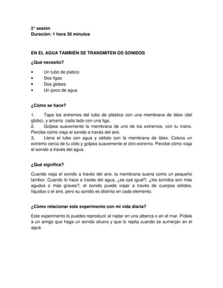 2°sesión
Duración: 1 hora 30 minutos
EN EL AGUA TAMBIÉN SE TRANSMITEN OS SONIDOS
¿Qué necesito?
• Un tubo de platico
• Dos ligas
• Dos globos
• Un poco de agua
¿Cómo se hace?
1. Tapa los extremos del tubo de plástico con una membrana de látex (del
globo), y amarra cada lado con una liga.
2. Golpea suavemente la membrana de uno de los extremos, con tu mano.
Percibe cómo viaja el sonido a través del aire.
3. Llena el tubo con agua y séllalo con la membrana de látex. Coloca un
extremo cerca de tu oído y golpea suavemente el otro extremo. Percibe cómo viaja
el sonido a través del agua.
¿Qué significa?
Cuando viaja el sonido a través del aire, la membrana suena como un pequeño
tambor. Cuando lo hace a través del agua, ¿se oye igual?, ¿los sonidos son más
agudos o más graves?, el sonido puede viajar a través de cuerpos sólidos,
líquidos o el aire, pero su sonido es distinto en cada elemento.
¿Cómo relacionar este experimento con mi vida diaria?
Este experimento lo puedes reproducir al nadar en una alberca o en el mar. Pídele
a un amigo que haga un sonido afuera y que lo repita cuando se sumerjan en el
agua.
 