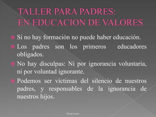 TALLER PARA PADRES:EN EDUCACION DE VALORESSi no hay formación no puede haber educación. Los padres son los primeros  educadores obligados. No hay disculpas: Ni por ignorancia voluntaria, ni por voluntad ignorante. Podemos ser víctimas del silencio de nuestros padres, y responsables de la ignorancia de nuestros hijos.Paola Mora