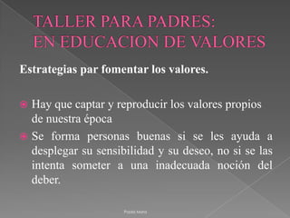 TALLER PARA PADRES:EN EDUCACION DE VALORESEstrategias par fomentar los valores. Hay que captar y reproducir los valores propios de nuestra épocaSe forma personas buenas si se les ayuda a desplegar su sensibilidad y su deseo, no si se las intenta someter a una inadecuada noción del deber.Paola Mora