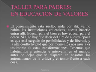 TALLER PARA PADRES:EN EDUCACION DE VALORESEl conocimiento está suelto, anda por ahí, ya no habita las instituciones educativas, cuesta hacerlo entrar allí. Educar para el bien es hoy educar para el deseo. Si algo hay que decir del aire de nuestra época es que está cargado de posibilidades y de libertad, y la alta conflictividad que por momentos nos asusta es testimonio de estas transformaciones. Tenemos que habituarnos a entender e intervenir en el mundo, antes de dejar que se disparen en nosotros los automatismos de la crítica y el temor frente a cada cosa.Paola Mora