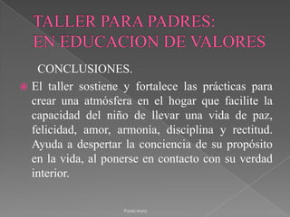 TALLER PARA PADRES:EN EDUCACION DE VALORES      CONCLUSIONES.El taller sostiene y fortalece las prácticas para crear una atmósfera en el hogar que facilite la capacidad del niño de llevar una vida de paz, felicidad, amor, armonía, disciplina y rectitud. Ayuda a despertar la conciencia de su propósito en la vida, al ponerse en contacto con su verdad interior. Paola Mora