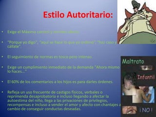 Estilo Autoritario:Exige el Máximo control y mínimo afecto. “Porque yo digo", “aquí se hace lo que yo ordeno”, “haz caso y cállate”.El seguimiento de normas es tosco pero intenso.Exige un cumplimiento inmediato de la demanda "Ahora mismo lo haces..." El 60% de los comentarios a los hijos es para darles órdenes.Refleja un uso frecuente de castigos físicos, verbales o reprimenda desaprobatoria e incluso llegando a afectar la autoestima del niño, llega a las privaciones de privilegios, recompensas e incluso a vender el amor y afecto con chantajes a cambio de conseguir conductas deseadas.