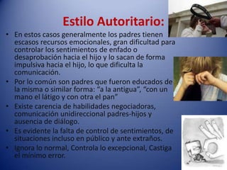 Estilo Autoritario:En estos casos generalmente los padres tienen escasos recursos emocionales, gran dificultad para controlar los sentimientos de enfado o desaprobación hacia el hijo y lo sacan de forma impulsiva hacia el hijo, lo que dificulta la comunicación.Por lo común son padres que fueron educados de la misma o similar forma: “a la antigua”, “con un mano el látigo y con otra el pan”Existe carencia de habilidades negociadoras, comunicación unidireccional padres-hijos y ausencia de diálogo.Es evidente la falta de control de sentimientos, de situaciones incluso en público y ante extraños.Ignora lo normal, Controla lo excepcional, Castiga el mínimo error.