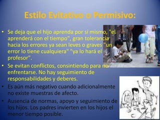 Estilo Evitativo o Permisivo:Se deja que el hijo aprenda por sí mismo, "el aprenderá con el tiempo", gran tolerancia hacia los errores ya sean leves o graves "un error lo tiene cualquiera" "ya lo hará el profesor".Se evitan conflictos, consintiendo para no enfrentarse. No hay seguimiento de responsabilidades y deberes.Es aún más negativo cuando adicionalmente no existe muestras de afecto.Ausencia de normas, apoyo y seguimiento de los hijos. Los padres invierten en los hijos el menor tiempo posible.