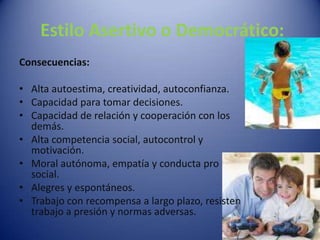 Consecuencias:Alta autoestima, creatividad, autoconfianza.Capacidad para tomar decisiones.Capacidad de relación y cooperación con los demás.Alta competencia social, autocontrol y motivación.Moral autónoma, empatía y conducta pro social.Alegres y espontáneos.Trabajo con recompensa a largo plazo, resisten trabajo a presión y normas adversas. Estilo Asertivo o Democrático: