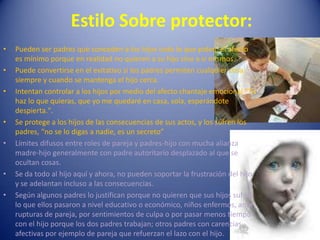 Estilo Sobre protector:Pueden ser padres que conceden a los hijos todo lo que piden, el afecto es mínimo porque en realidad no quieren a su hijo sino a sí mismos.Puede convertirse en el evitativo si los padres permiten cualquier cosa siempre y cuando se mantenga el hijo cerca.Intentan controlar a los hijos por medio del afecto chantaje emocional "Tú haz lo que quieras, que yo me quedaré en casa, sola, esperándote despierta.".Se protege a los hijos de las consecuencias de sus actos, y los sufren los padres, “no se lo digas a nadie, es un secreto”Límites difusos entre roles de pareja y padres-hijo con mucha alianza madre-hijo generalmente con padre autoritario desplazado al que se ocultan cosas.Se da todo al hijo aquí y ahora, no pueden soportar la frustración del hijo y se adelantan incluso a las consecuencias.Según algunos padres lo justifican porque no quieren que sus hijos sufran lo que ellos pasaron a nivel educativo o económico, niños enfermos, ante rupturas de pareja, por sentimientos de culpa o por pasar menos tiempo con el hijo porque los dos padres trabajan; otros padres con carencias afectivas por ejemplo de pareja que refuerzan el lazo con el hijo.
