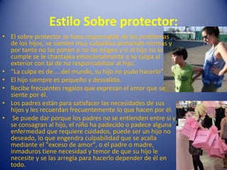 Estilo Sobre protector:El sobre protector se hace responsable de los problemas de los hijos, se sienten muy culpables poniendo normas y por tanto no las ponen o no las exigen y si el hijo no lo cumple se le chantajea emocionalmente o se culpa al exterior con tal de no responsabilizar al hijo.“La culpa es de…..del mundo, su hijo no pudo hacerlo”El hijo siempre es pequeño y desvalido.Recibe frecuentes regalos que expresan el amor que se siente por él.Los padres están para satisfacer las necesidades de sus hijos y les recuerdan frecuentemente lo que hacen por él. Se puede dar porque los padres no se entienden entre sí y se consagran al hijo, el niño ha padecido o padece alguna enfermedad que requiere cuidados, puede ser un hijo no deseado, lo que engendra culpabilidad que se acalla mediante el "exceso de amor", o el padre o madre, inmaduros tiene necesidad y temor de que su hijo le necesite y se las arregla para hacerlo depender de él en todo.