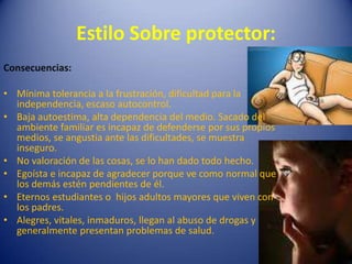 Consecuencias: Mínima tolerancia a la frustración, dificultad para la independencia, escaso autocontrol.Baja autoestima, alta dependencia del medio. Sacado del ambiente familiar es incapaz de defenderse por sus propios medios, se angustia ante las dificultades, se muestra inseguro.No valoración de las cosas, se lo han dado todo hecho. Egoísta e incapaz de agradecer porque ve como normal que los demás estén pendientes de él. Eternos estudiantes o  hijos adultos mayores que viven con los padres.Alegres, vitales, inmaduros, llegan al abuso de drogas y generalmente presentan problemas de salud.Estilo Sobre protector:
